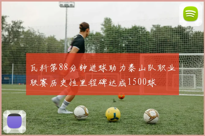 瓦科第88分钟进球助力泰山队职业联赛历史性里程碑达成1500球