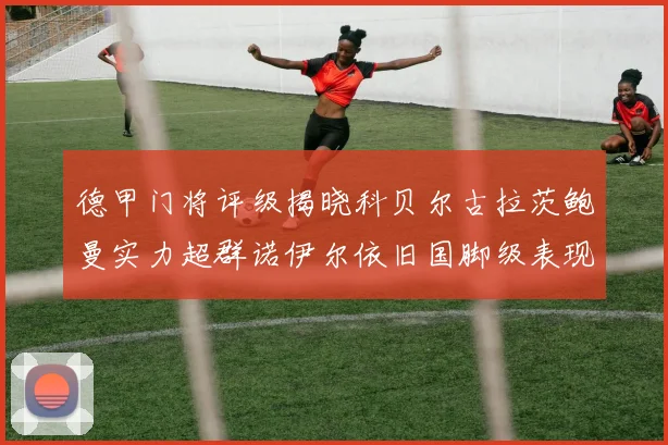德甲门将评级揭晓科贝尔古拉茨鲍曼实力超群诺伊尔依旧国脚级表现引关注
