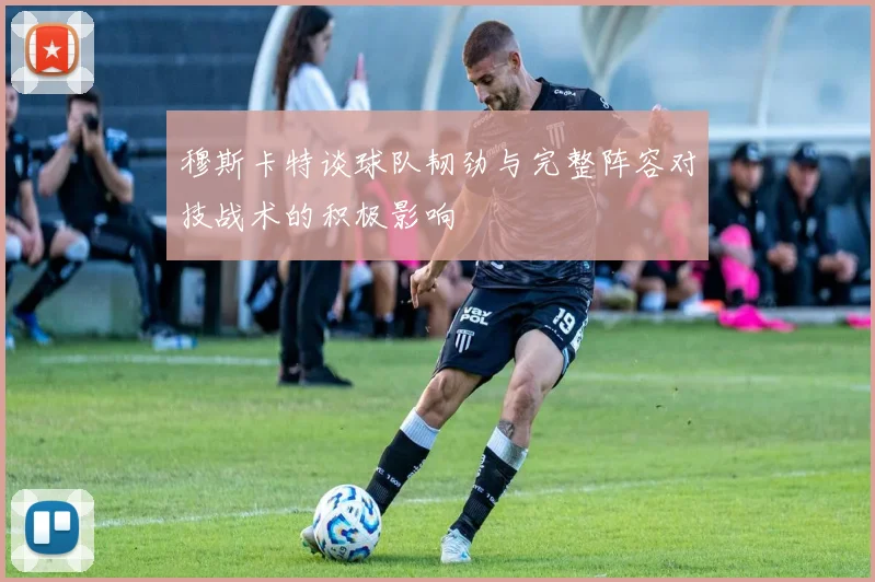 穆斯卡特谈球队韧劲与完整阵容对技战术的积极影响
