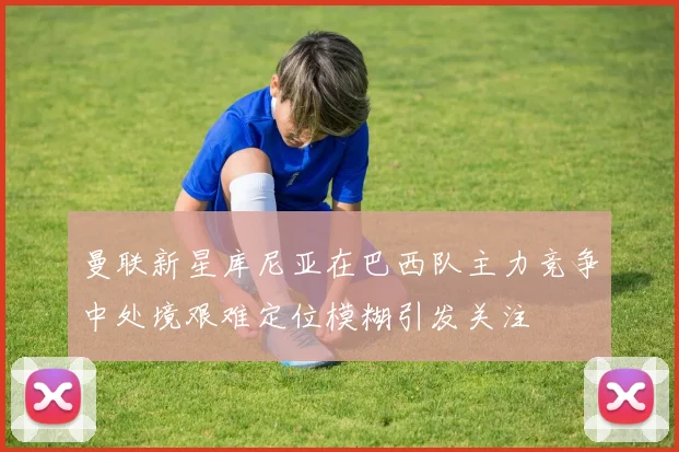 曼联新星库尼亚在巴西队主力竞争中处境艰难定位模糊引发关注