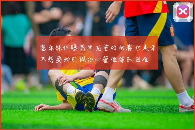 塞尔媒体曝恩里克曾对纳赛尔表示不想要姆巴佩担心管理球队困难