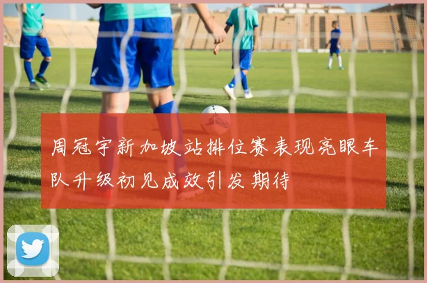 周冠宇新加坡站排位赛表现亮眼车队升级初见成效引发期待