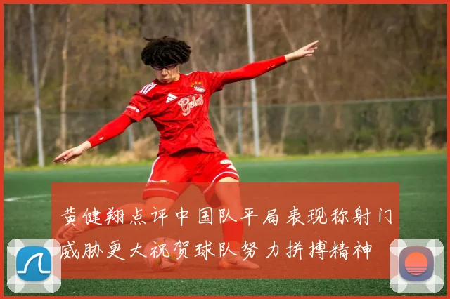 黄健翔点评中国队平局表现称射门威胁更大祝贺球队努力拼搏精神
