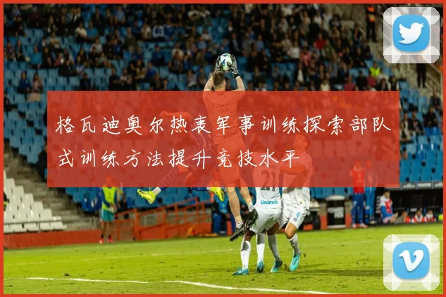 格瓦迪奥尔热衷军事训练探索部队式训练方法提升竞技水平