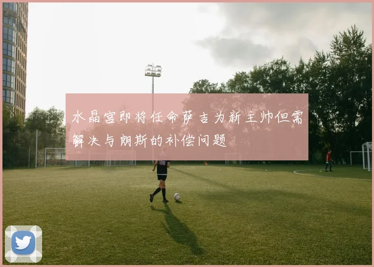 水晶宫即将任命萨吉为新主帅但需解决与朗斯的补偿问题