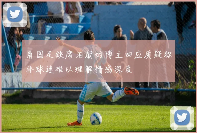 看国足缺席泪崩的博主回应质疑称非球迷难以理解情感深度