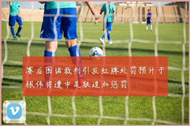 赛后围堵裁判引发红牌处罚预计于根伟将遭中足联追加惩罚