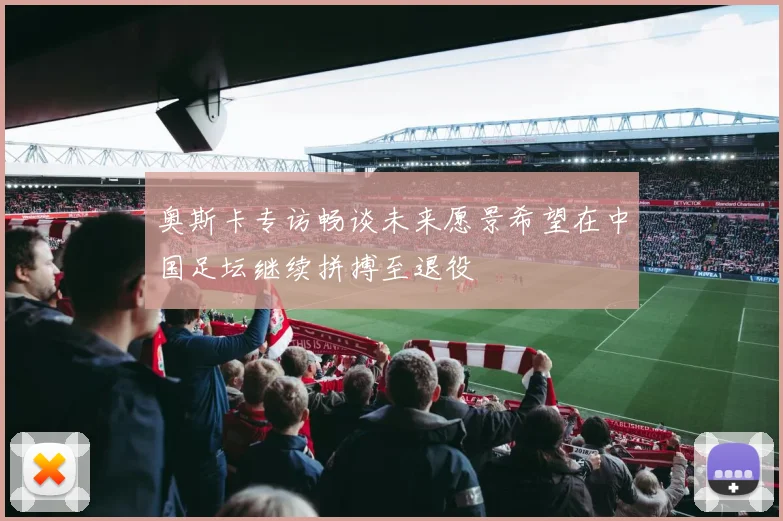 奥斯卡专访畅谈未来愿景希望在中国足坛继续拼搏至退役
