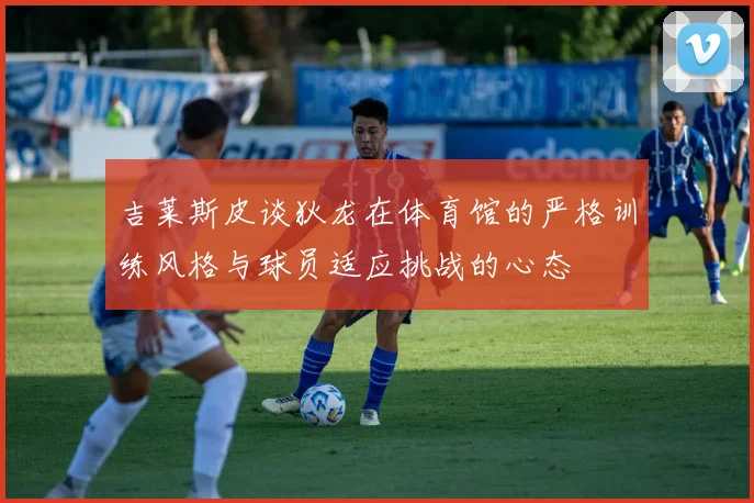 吉莱斯皮谈狄龙在体育馆的严格训练风格与球员适应挑战的心态