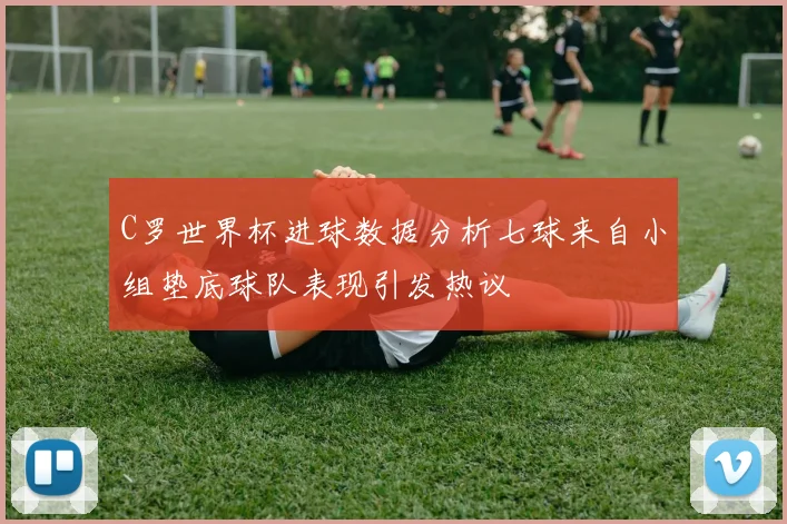 C罗世界杯进球数据分析七球来自小组垫底球队表现引发热议