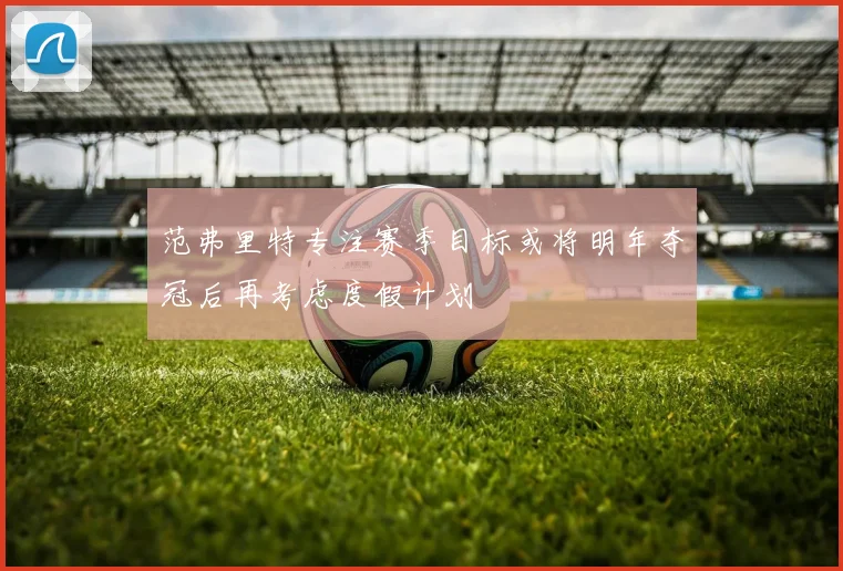 范弗里特专注赛季目标或将明年夺冠后再考虑度假计划
