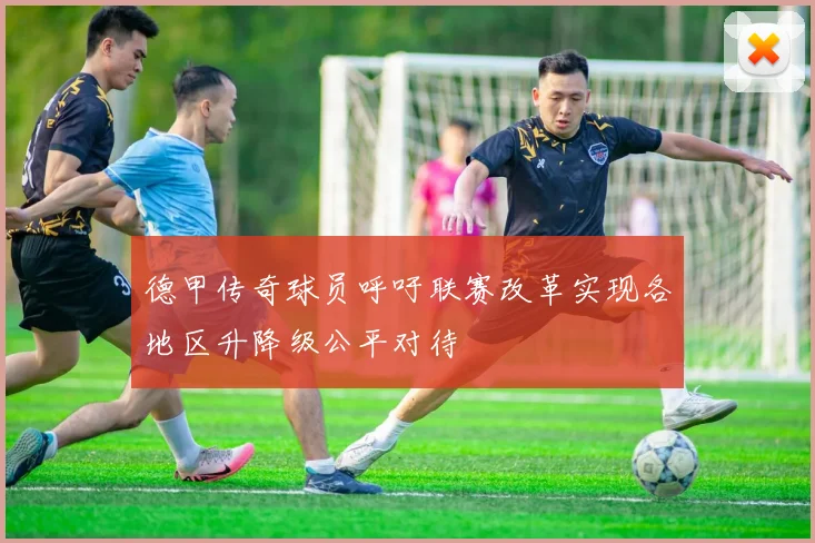 德甲传奇球员呼吁联赛改革实现各地区升降级公平对待