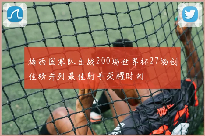 梅西国家队出战200场世界杯27场创佳绩并列最佳射手荣耀时刻