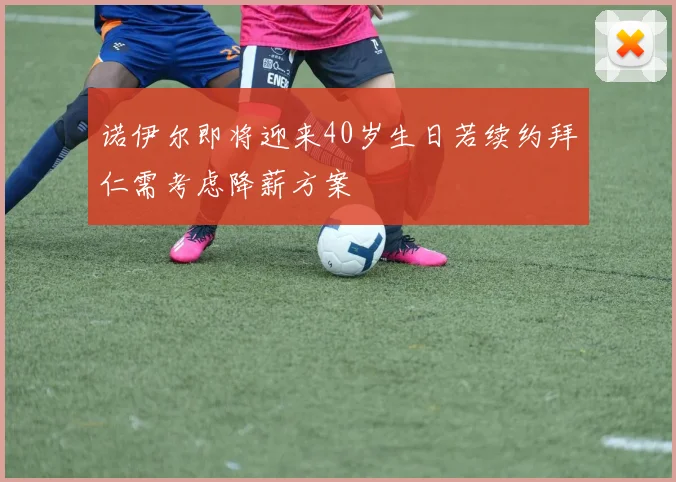 诺伊尔即将迎来40岁生日若续约拜仁需考虑降薪方案