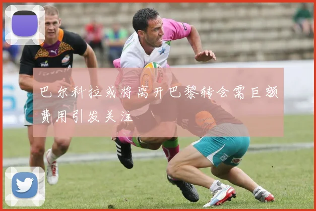巴尔科拉或将离开巴黎转会需巨额费用引发关注