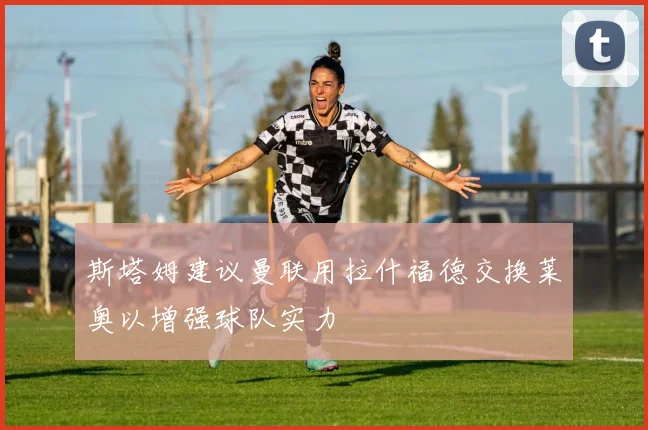 斯塔姆建议曼联用拉什福德交换莱奥以增强球队实力