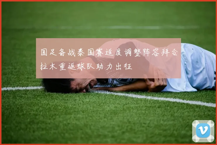 国足备战泰国赛适度调整阵容拜合拉木重返球队助力出征