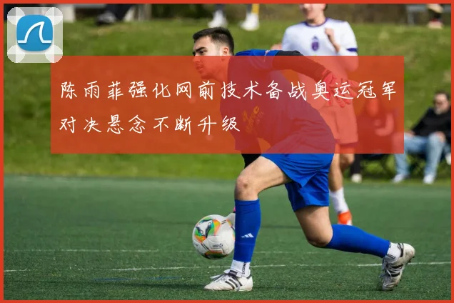 陈雨菲强化网前技术备战奥运冠军对决悬念不断升级