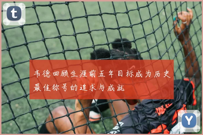 韦德回顾生涯前五年目标成为历史最佳称号的追求与成就