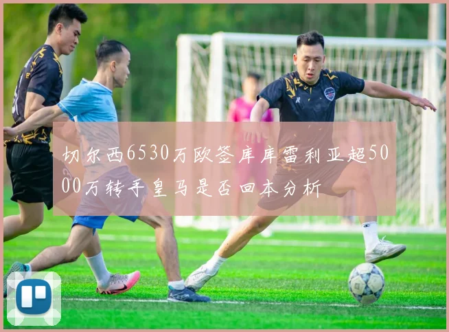 切尔西6530万欧签库库雷利亚超5000万转手皇马是否回本分析