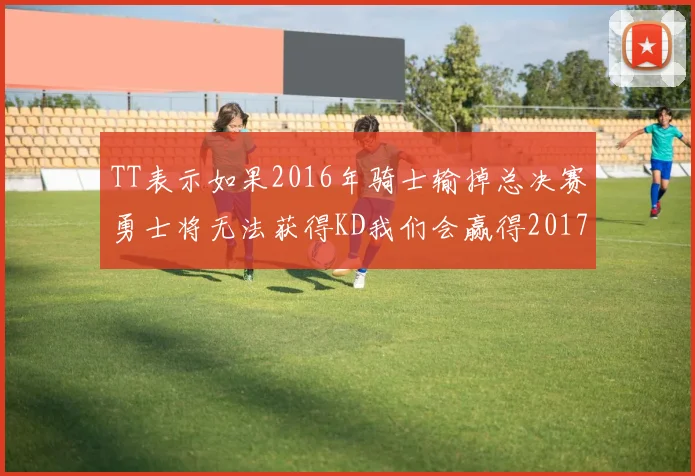 TT表示如果2016年骑士输掉总决赛勇士将无法获得KD我们会赢得2017和2018年总冠军