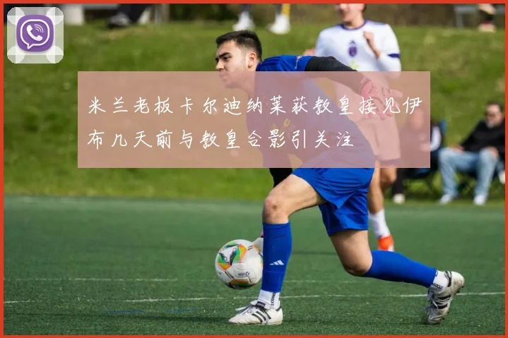 米兰老板卡尔迪纳莱获教皇接见伊布几天前与教皇合影引关注