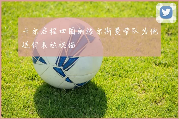 卡尔启程回国纳格尔斯曼带队为他送行表达祝福
