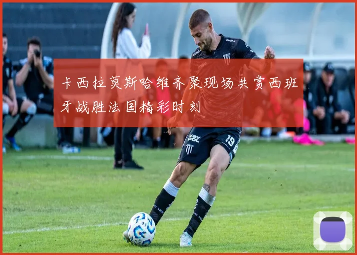 卡西拉莫斯哈维齐聚现场共赏西班牙战胜法国精彩时刻