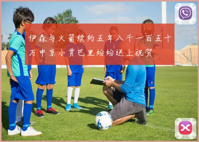 伊森与火箭续约五年八千一百五十万申京小贾巴里纷纷送上祝贺