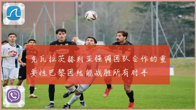 克瓦拉茨赫利亚强调团队合作的重要性巴黎团结能战胜所有对手