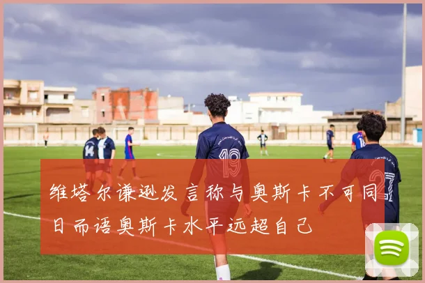 维塔尔谦逊发言称与奥斯卡不可同日而语奥斯卡水平远超自己