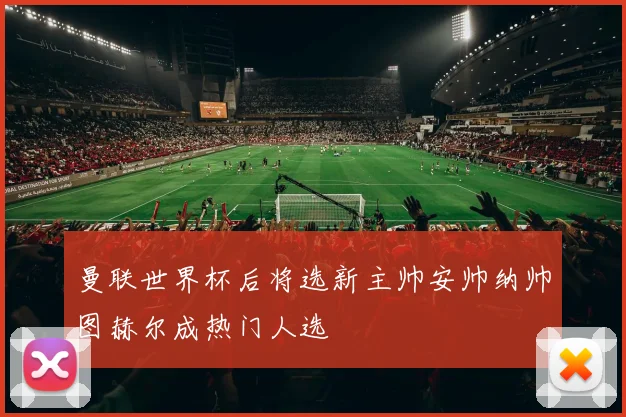 曼联世界杯后将选新主帅安帅纳帅图赫尔成热门人选