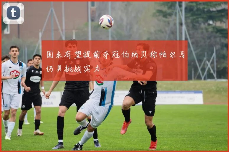 国米有望提前夺冠伯纳贝称帕尔马仍具挑战实力